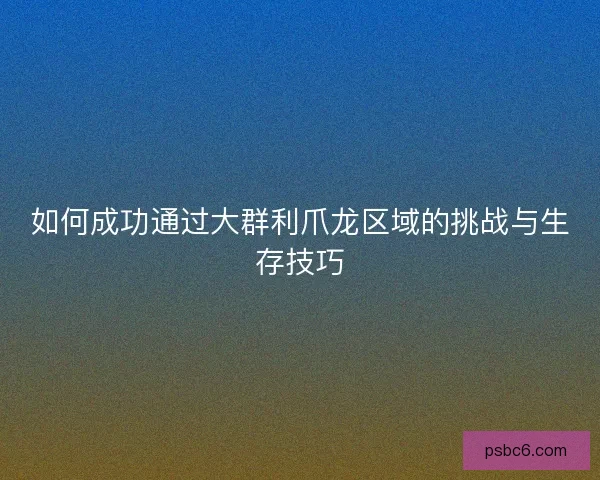 如何成功通过大群利爪龙区域的挑战与生存技巧