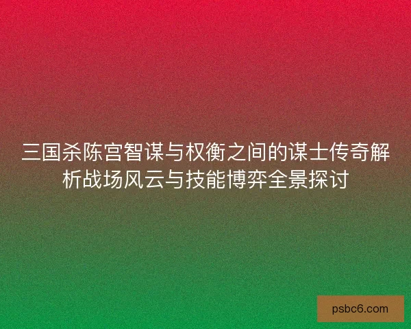 三国杀陈宫智谋与权衡之间的谋士传奇解析战场风云与技能博弈全景探讨