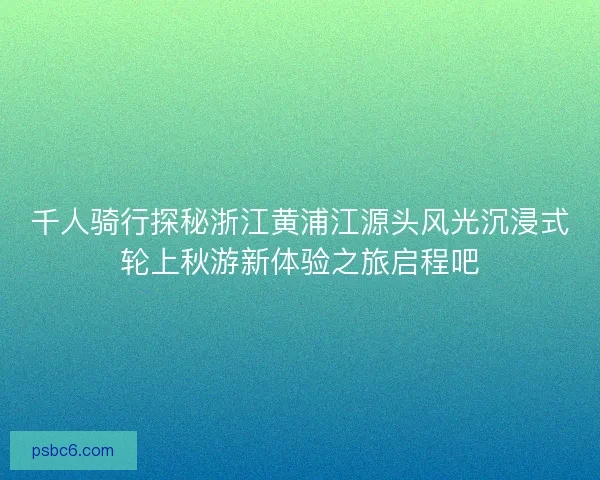 千人骑行探秘浙江黄浦江源头风光沉浸式轮上秋游新体验之旅启程吧