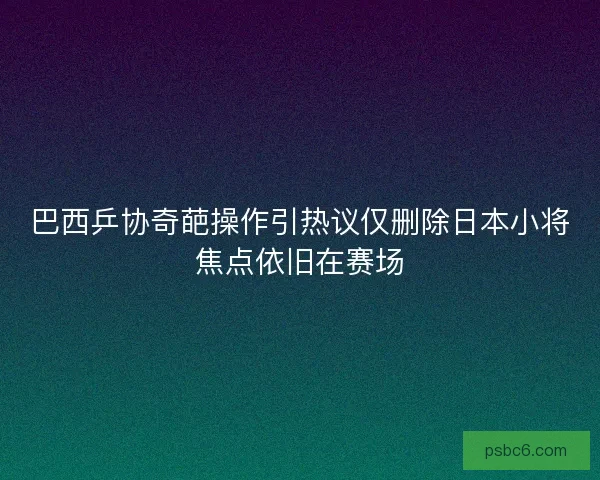 巴西乒协奇葩操作引热议仅删除日本小将焦点依旧在赛场