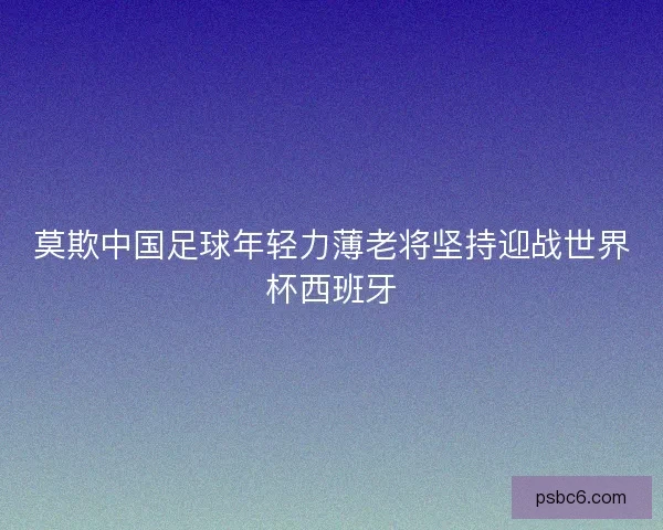 莫欺中国足球年轻力薄老将坚持迎战世界杯西班牙