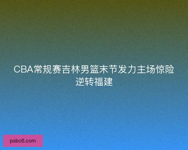 CBA常规赛吉林男篮末节发力主场惊险逆转福建