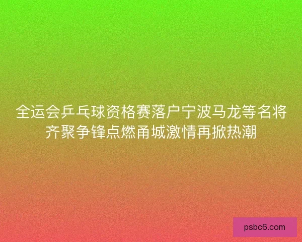 全运会乒乓球资格赛落户宁波马龙等名将齐聚争锋点燃甬城激情再掀热潮