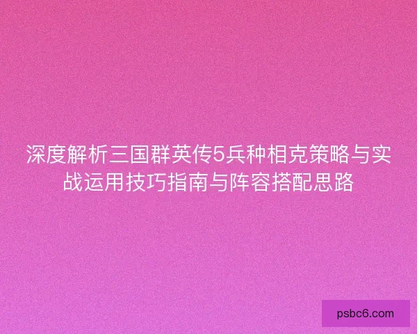 深度解析三国群英传5兵种相克策略与实战运用技巧指南与阵容搭配思路