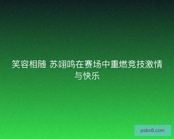 笑容相随 苏翊鸣在赛场中重燃竞技激情与快乐