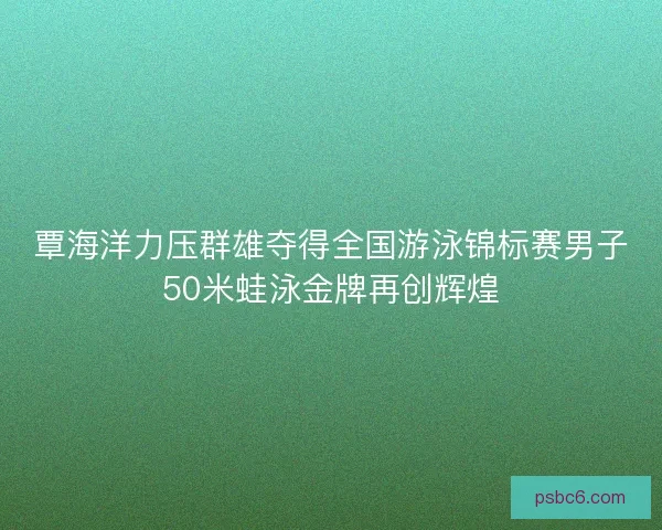 覃海洋力压群雄夺得全国游泳锦标赛男子50米蛙泳金牌再创辉煌