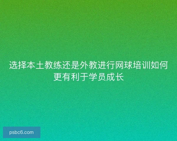 选择本土教练还是外教进行网球培训如何更有利于学员成长