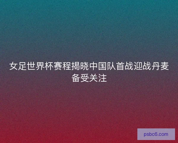 女足世界杯赛程揭晓中国队首战迎战丹麦备受关注