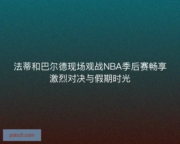 法蒂和巴尔德现场观战NBA季后赛畅享激烈对决与假期时光