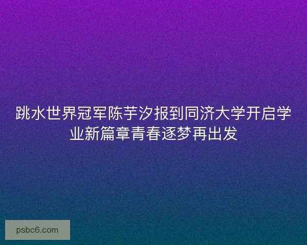 跳水世界冠军陈芋汐报到同济大学开启学业新篇章青春逐梦再出发