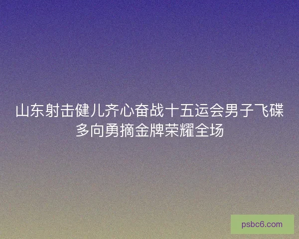 山东射击健儿齐心奋战十五运会男子飞碟多向勇摘金牌荣耀全场