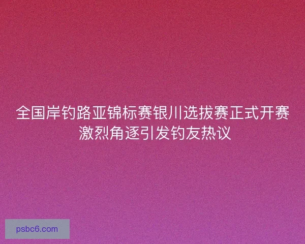 全国岸钓路亚锦标赛银川选拔赛正式开赛 激烈角逐引发钓友热议