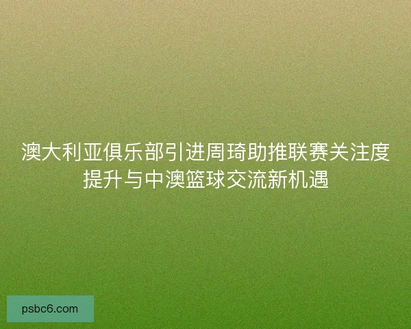 澳大利亚俱乐部引进周琦助推联赛关注度提升与中澳篮球交流新机遇