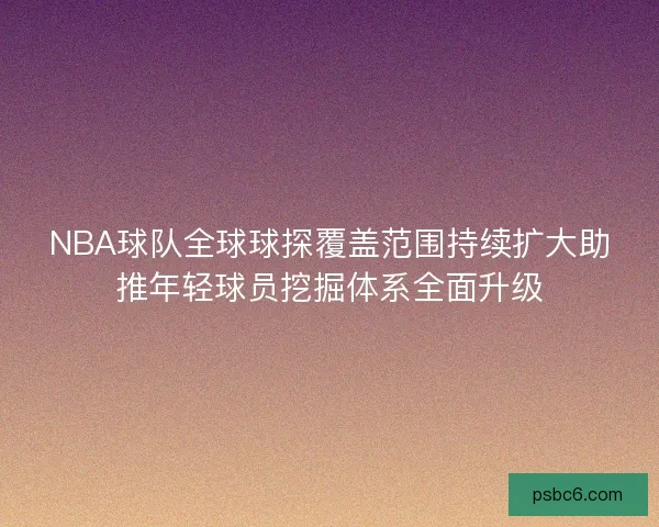NBA球队全球球探覆盖范围持续扩大助推年轻球员挖掘体系全面升级