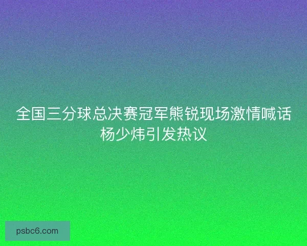 全国三分球总决赛冠军熊锐现场激情喊话杨少炜引发热议