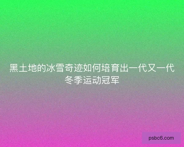黑土地的冰雪奇迹如何培育出一代又一代冬季运动冠军