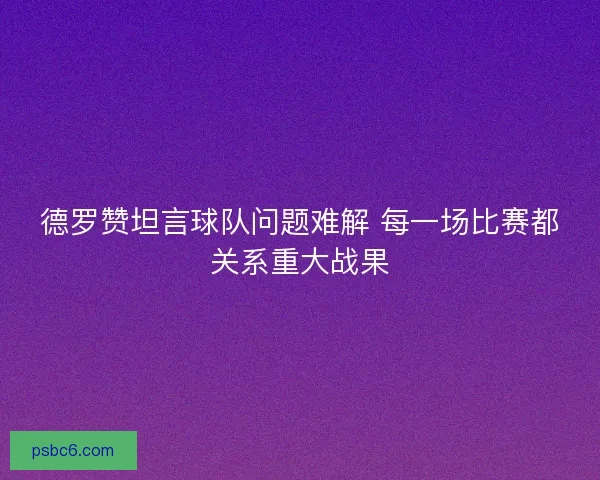 德罗赞坦言球队问题难解 每一场比赛都关系重大战果
